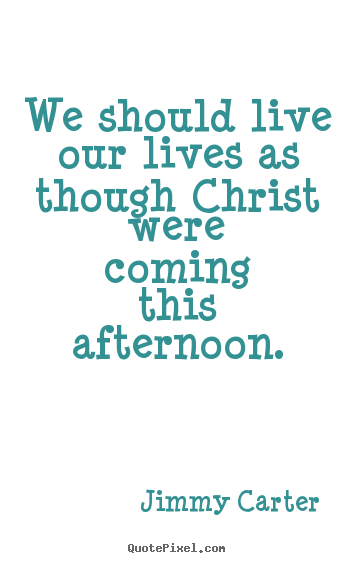 We should live our lives as though christ were coming this afternoon. Jimmy Carter good life quotes
