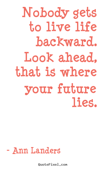 Design picture quote about life - Nobody gets to live life backward. look ahead, that is where your future..