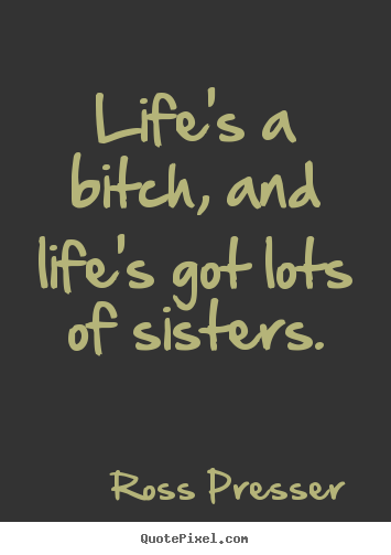 Life's a bitch, and life's got lots of sisters. Ross Presser good life quotes