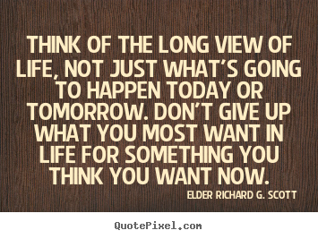 Quote about life - Think of the long view of life, not just what's going to happen today..