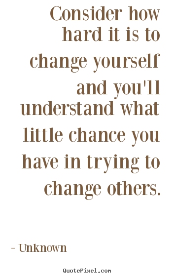 Consider how hard it is to change yourself and you'll.. Unknown famous life quotes