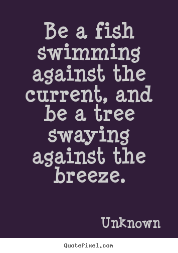 Unknown image quotes - Be a fish swimming against the current, and be a tree swaying against.. - Life quotes