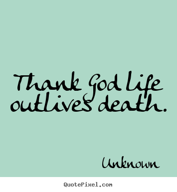 Thank god life outlives death. Unknown greatest life quote