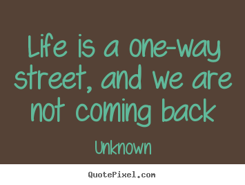 Life is a one-way street, and we are not coming back Unknown great life quote