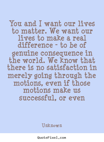 Quote about life - You and i want our lives to matter. we want our lives to make a real..