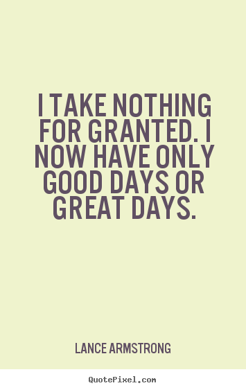 Create picture quotes about life - I take nothing for granted. i now have only good..