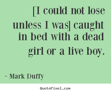 [i could not lose unless i was] caught in bed with a dead girl.. Mark Duffy  life quote