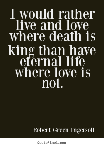 Quote about life - I would rather live and love where death is king than have eternal..