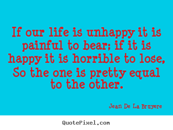 Life quotes - If our life is unhappy it is painful to bear; if it is happy it is..