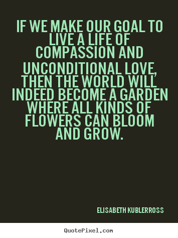 If we make our goal to live a life of compassion and unconditional.. Elisabeth KuBler-Ross greatest life quote