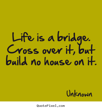 Quote about life - Life is a bridge. cross over it, but build no house on it.
