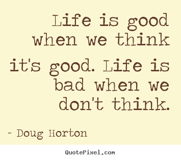 Life quote - Life is good when we think it's good. life is bad when we don't..
