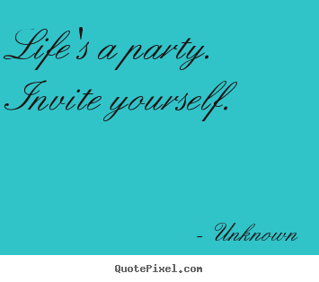 Life's a party.  invite yourself. Unknown greatest life quotes