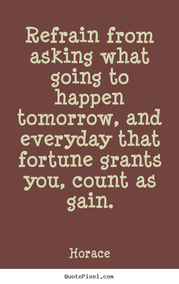 Refrain from asking what going to happen tomorrow,.. Horace good life quotes