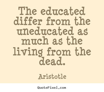 The educated differ from the uneducated as much as the living.. Aristotle good life quotes