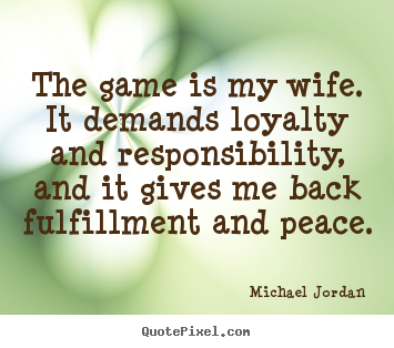 The game is my wife. it demands loyalty and responsibility, and it gives.. Michael Jordan great life quote