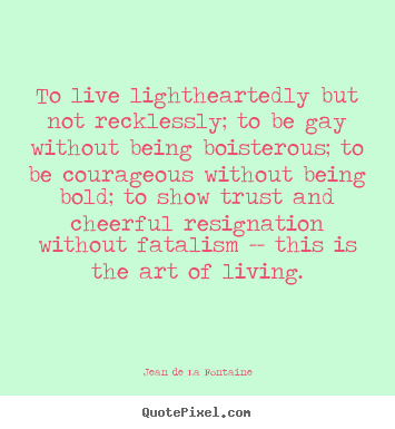 To live lightheartedly but not recklessly; to be gay.. Jean De La Fontaine greatest life quote