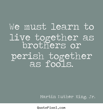 We must learn to live together as brothers or perish together.. Martin Luther King, Jr.  life quotes