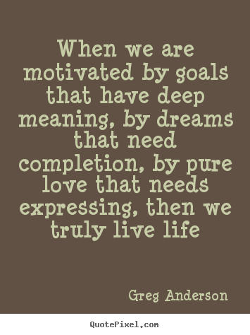 Sayings about life - When we are motivated by goals that have deep meaning, by dreams that..