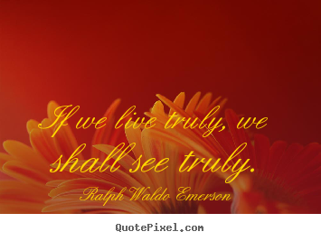 If we live truly, we shall see truly. Ralph Waldo Emerson good life quotes
