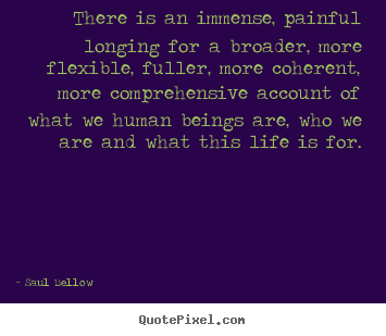 Saul Bellow picture quotes - There is an immense, painful longing for a broader, more flexible,.. - Life quotes
