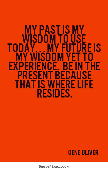 My past is my wisdom to use today. . . my future is my wisdom yet.. Gene Oliver famous life quotes