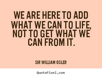 Life sayings - We are here to add what we can to life, not to get..