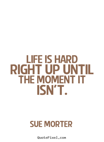 Life is hard right up until the moment it isn't. Sue Morter  life quote