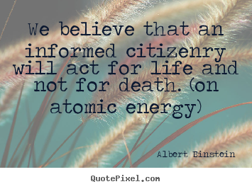 We believe that an informed citizenry will act for life and.. Albert Einstein  life quotes