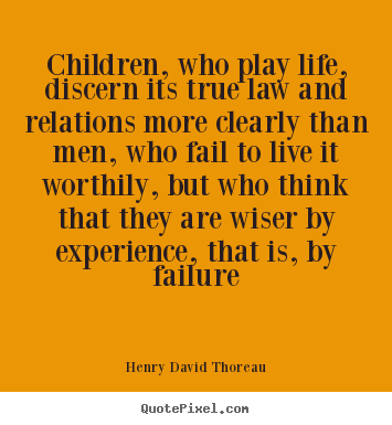 Children, who play life, discern its true law and relations more.. Henry David Thoreau good life quotes