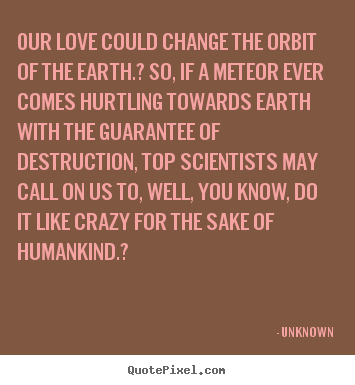 Our love could change the orbit of the earth.? so,.. Unknown great love quote