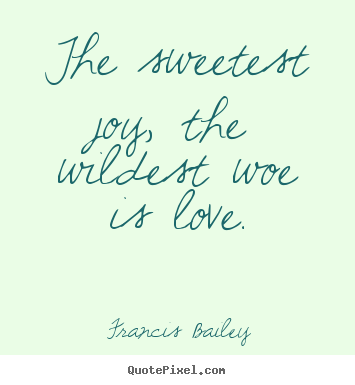 The sweetest joy, the wildest woe is love. Francis Bailey great love quotes