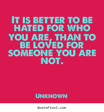 It is better to be hated for who you are,.. Unknown great love quote