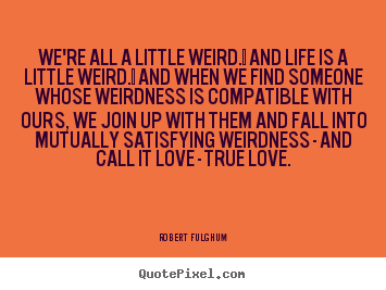 We're all a little weird.  and life is a little weird. .. Robert Fulghum  love quotes