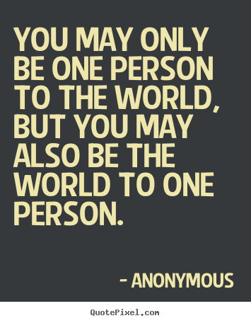 Anonymous poster quotes - You may only be one person to the world, but you may also be the.. - Love quotes