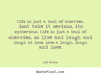 Bob Fosse poster quote - Life is just a bowl of cherries, dont take it serious, its mysterious... - Love quotes