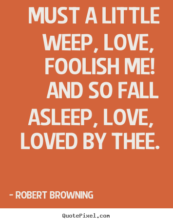 Must a little weep, love, foolish me! and so fall asleep,.. Robert Browning famous love quotes