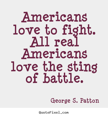 Americans love to fight. all real americans love the sting of battle. George S. Patton best love quotes