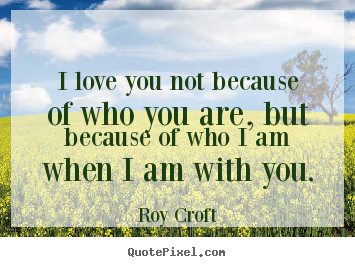 Roy Croft picture quote - I love you not because of who you are, but because of who i am.. - Love sayings