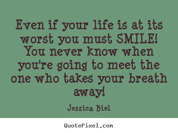 Even if your life is at its worst you must smile! you never know.. Jessica Biel great love quotes
