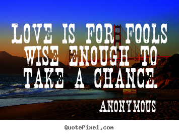Love is for fools wise enough to take a chance. Anonymous  love quotes