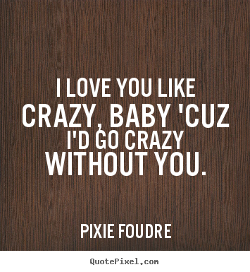I love you like crazy, baby 'cuz i'd go crazy without you. Pixie Foudre  love quotes