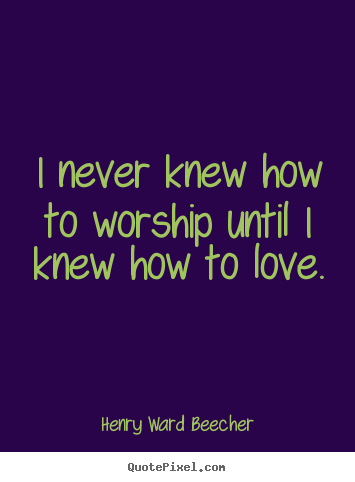 I never knew how to worship until i knew how to love. Henry Ward Beecher great love sayings