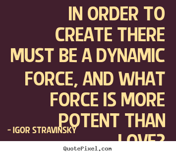 In order to create there must be a dynamic force, and what force.. Igor Stravinsky   love quote