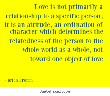 Love is not primarily a relationship to a specific.. Erich Fromm  love quote