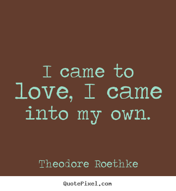 I came to love, i came into my own. Theodore Roethke  love quotes
