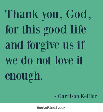 Thank you, god, for this good life and forgive us.. Garrison Keillor great love quotes