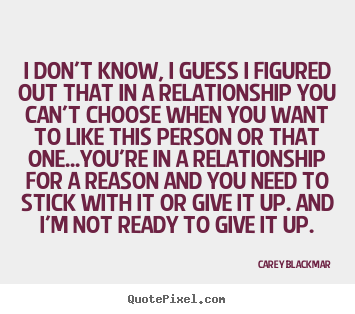 I don't know, i guess i figured out that in a relationship you can't.. Carey Blackmar popular love quotes