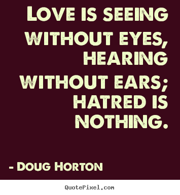 Love is seeing without eyes, hearing without ears; hatred is nothing. Doug Horton  love quote