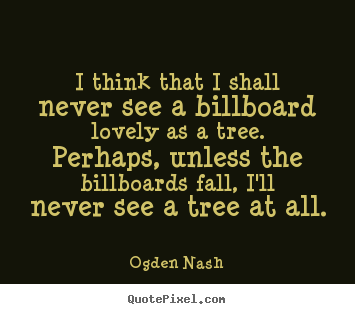 I think that i shall never see a billboard lovely as a tree. perhaps,.. Ogden Nash good love sayings